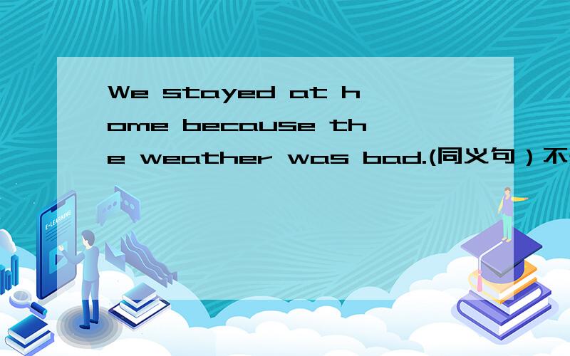 We stayed at home because the weather was bad.(同义句）不是英译中啦！