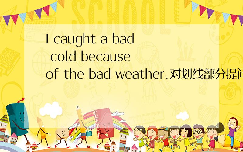 I caught a bad cold because of the bad weather.对划线部分提问because of the bad weather划线