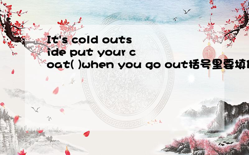 It's cold outside put your coat( )when you go out括号里要填什么?
