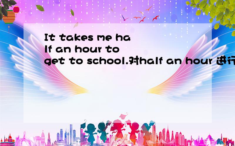 It takes me half an hour to get to school.对half an hour 进行提问
