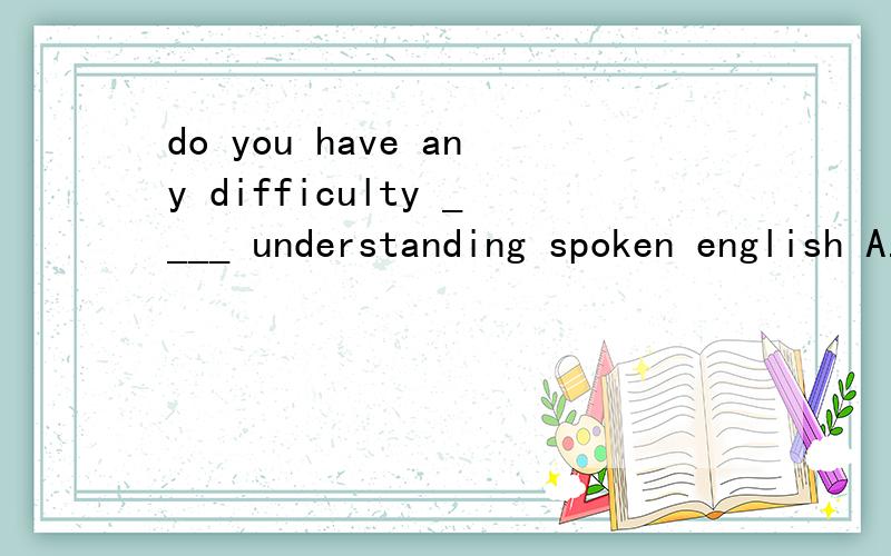 do you have any difficulty ____ understanding spoken english A.for B.in C.at D.on求普及下语法知识