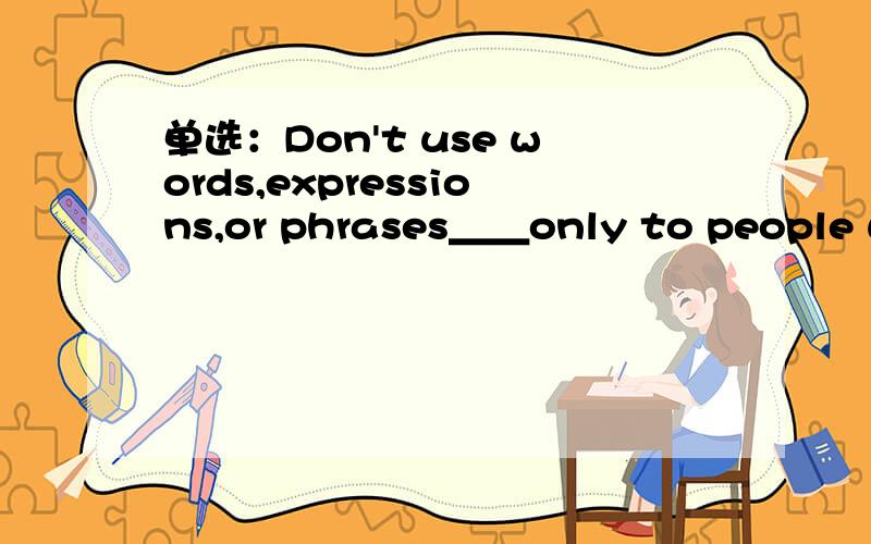 单选：Don't use words,expressions,or phrases＿＿only to people with specific knowledge.A.being known B.having been known C.to be known D.known