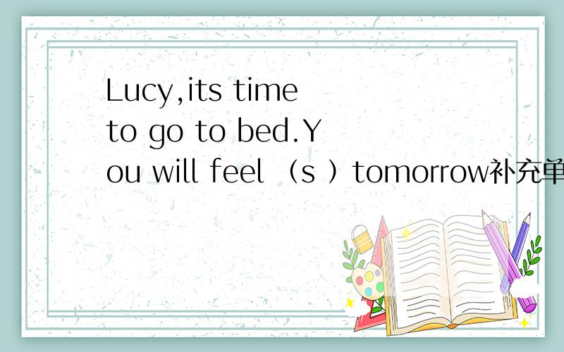 Lucy,its time to go to bed.You will feel （s ）tomorrow补充单词