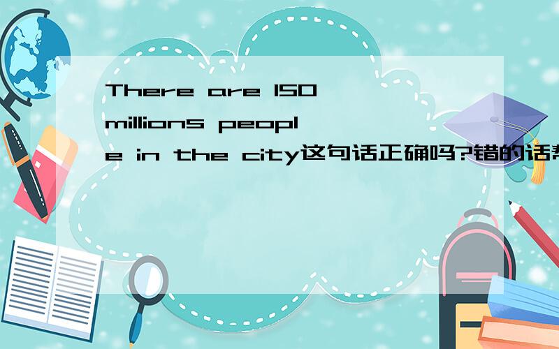 There are 150 millions people in the city这句话正确吗?错的话帮我改正.谢啦.