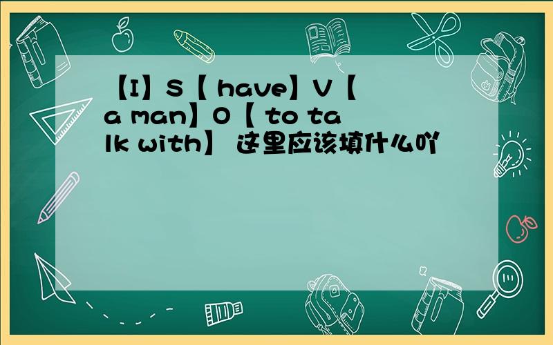 【I】S【 have】V【 a man】O【 to talk with】 这里应该填什么吖