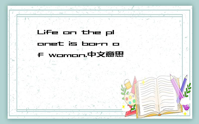Life on the planet is born of woman.中文意思