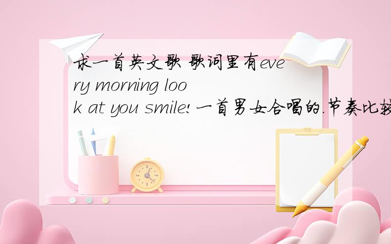求一首英文歌 歌词里有every morning look at you smile!一首男女合唱的.节奏比较快的还有什么not shedown、还有什么sometime.