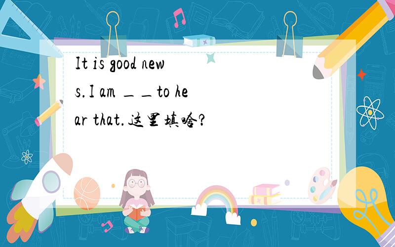 It is good news.I am __to hear that.这里填啥?