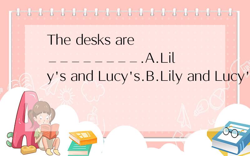 The desks are ________.A.Lily's and Lucy's.B.Lily and Lucy's