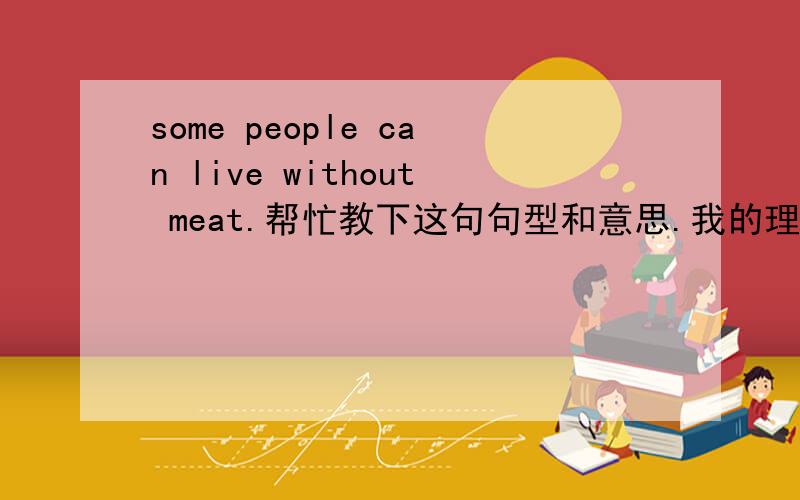 some people can live without meat.帮忙教下这句句型和意思.我的理解是人们在外面没有肉.