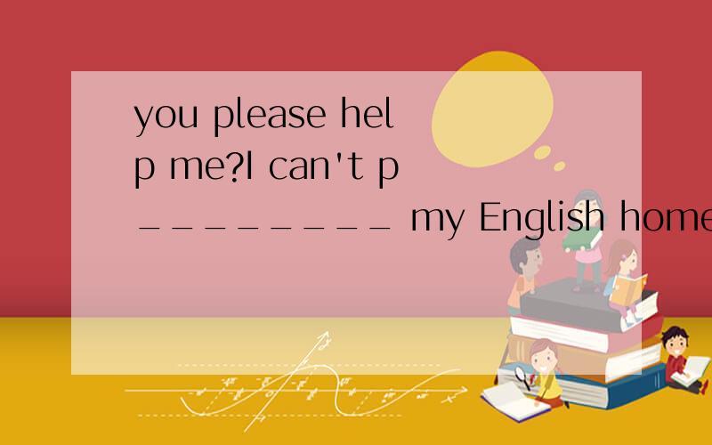 you please help me?I can't p________ my English homework OK,we have't got any pepe要中文