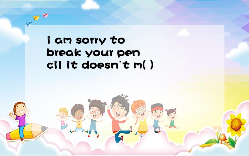 i am sorry to break your pencil it doesn`t m( )