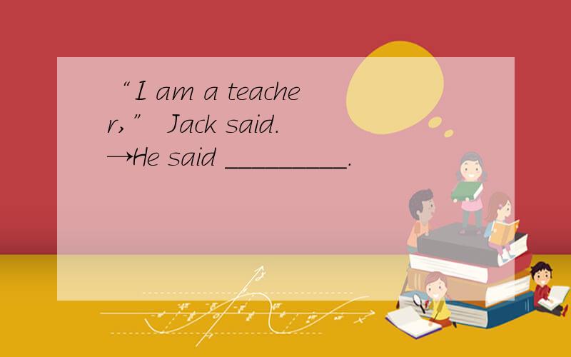 “I am a teacher,” Jack said.→He said _________.