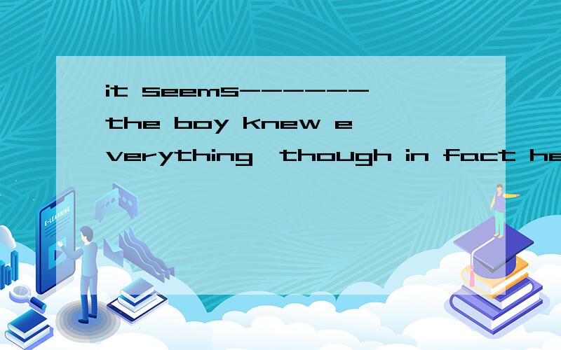 it seems------the boy knew everything,though in fact he does nota,like bthat c,as if