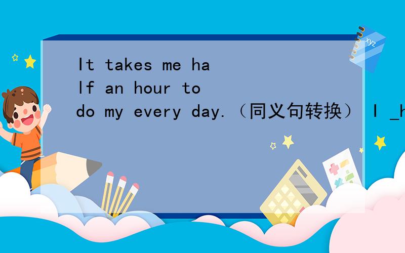 It takes me half an hour to do my every day.（同义句转换） I _half an hour_my homework every day.