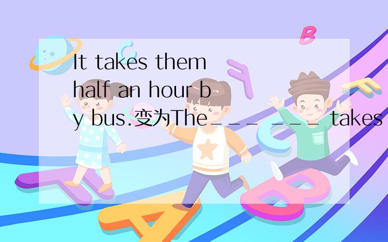 It takes them half an hour by bus.变为The___ ___ takes them half an hour.