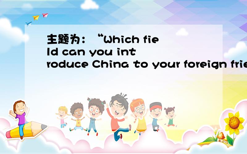 主题为：“Which field can you introduce China to your foreign friends?”的演讲,一分钟内急用,骗积分的哪凉快哪呆着去!