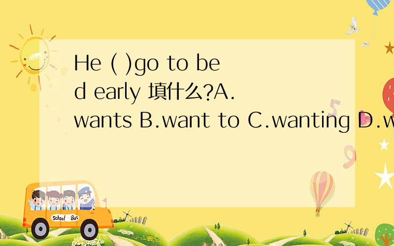 He ( )go to bed early 填什么?A.wants B.want to C.wanting D.wants to