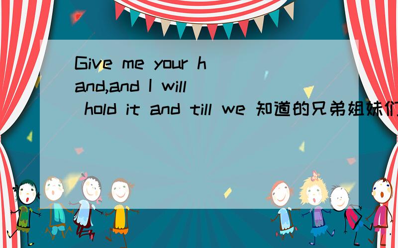 Give me your hand,and I will hold it and till we 知道的兄弟姐妹们都告诉我八
