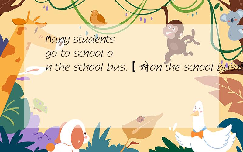 Many students go to school on the school bus.【对on the school bus提问】