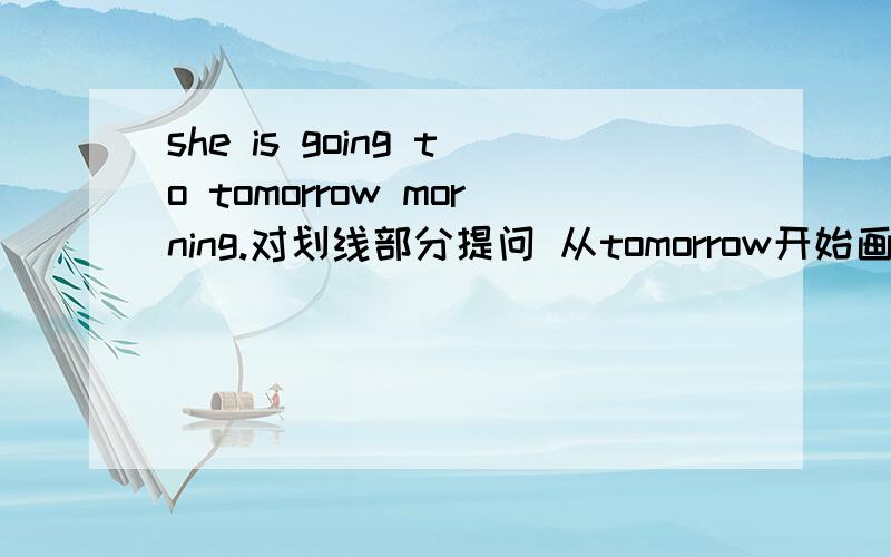she is going to tomorrow morning.对划线部分提问 从tomorrow开始画线