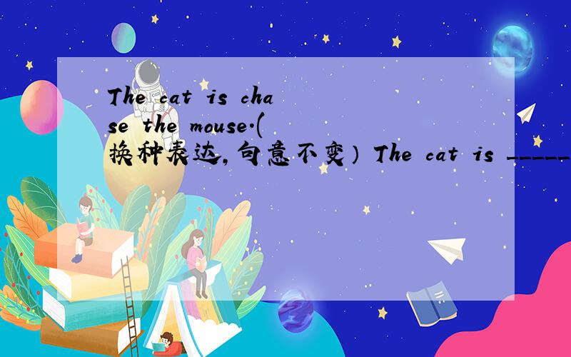 The cat is chase the mouse.(换种表达,句意不变） The cat is _____ ____ the mouse.