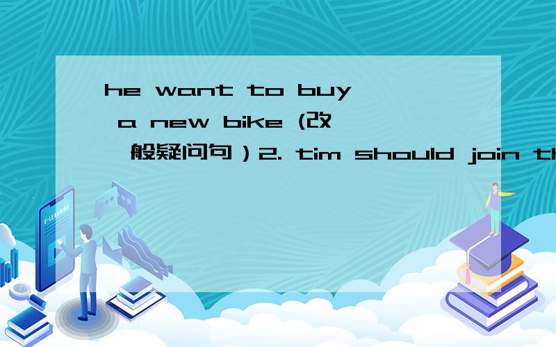 he want to buy a new bike (改一般疑问句）2. tim should join the tennis club.（该否定句）3. Mike has some friends here,too.(同上）4.Gina  argured with  (her brother).(大括号的提问）5.he should (talk about his problem )  (同上