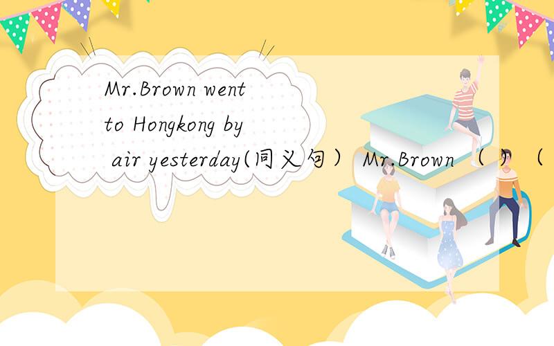 Mr.Brown went to Hongkong by air yesterday(同义句） Mr.Brown （ ）（ ） Hongkong yesterday