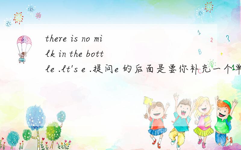 there is no milk in the bottle .lt's e .提问e 的后面是要你补充一个单词