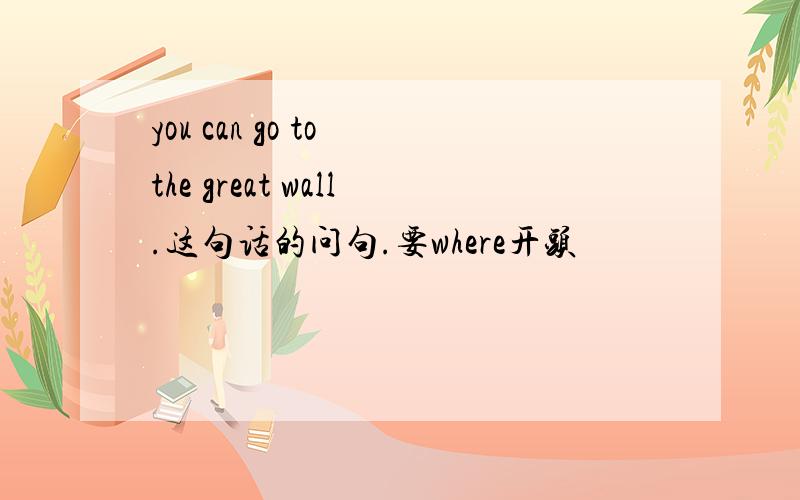 you can go to the great wall.这句话的问句.要where开头
