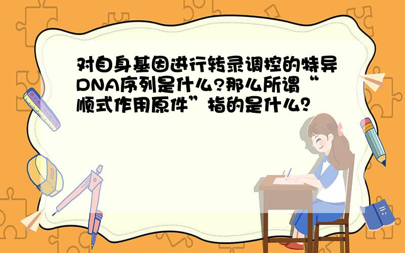 对自身基因进行转录调控的特异DNA序列是什么?那么所谓“顺式作用原件”指的是什么？