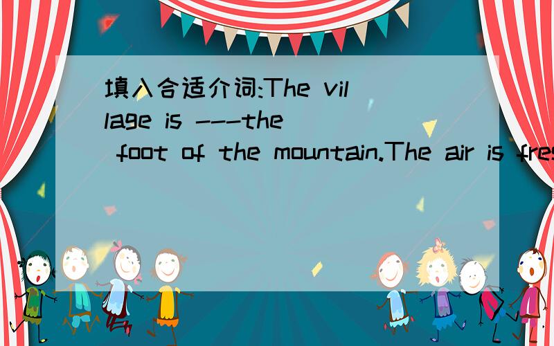 填入合适介词:The village is ---the foot of the mountain.The air is fresh there.