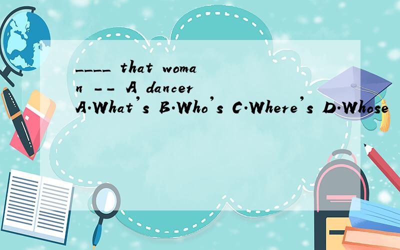 ____ that woman -- A dancer A.What's B.Who's C.Where's D.Whose
