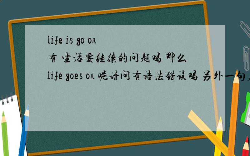 life is go on 有 生活要继续的问题吗 那么life goes on 呢请问有语法错误吗 另外一句应该怎么译呢？