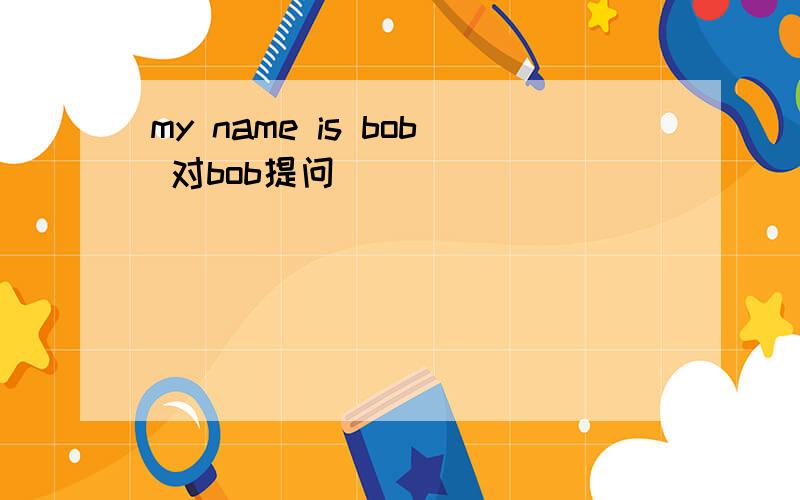 my name is bob 对bob提问