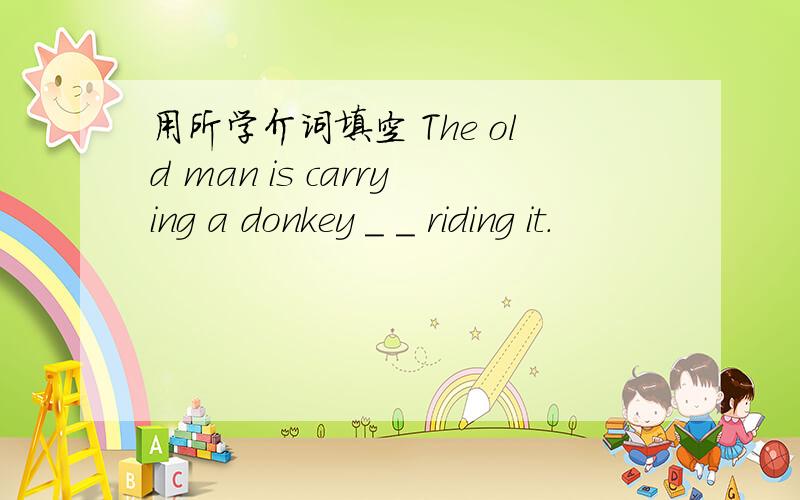 用所学介词填空 The old man is carrying a donkey _ _ riding it.