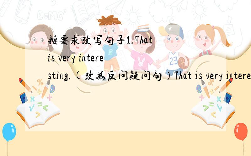 按要求改写句子1.That is very interesting.(改为反问疑问句）That is very interesting,____ _____?