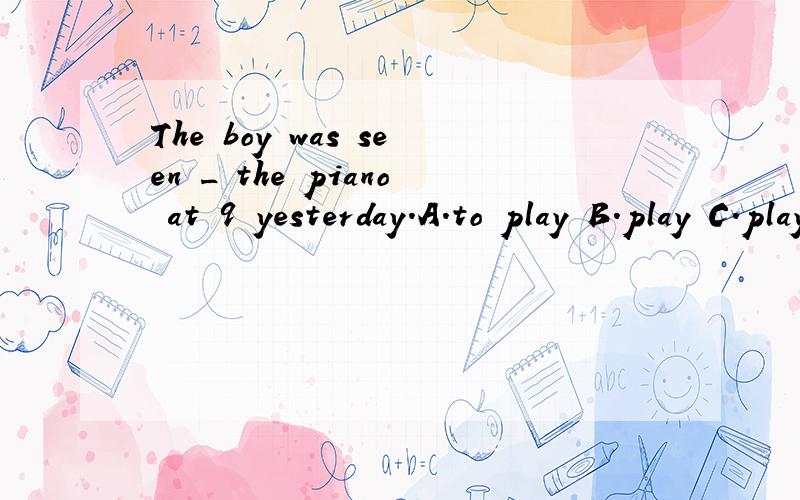 The boy was seen _ the piano at 9 yesterday.A.to play B.play C.playing D.palyed我认为答案是A,被动语态要加to 为什么答案是C呢?