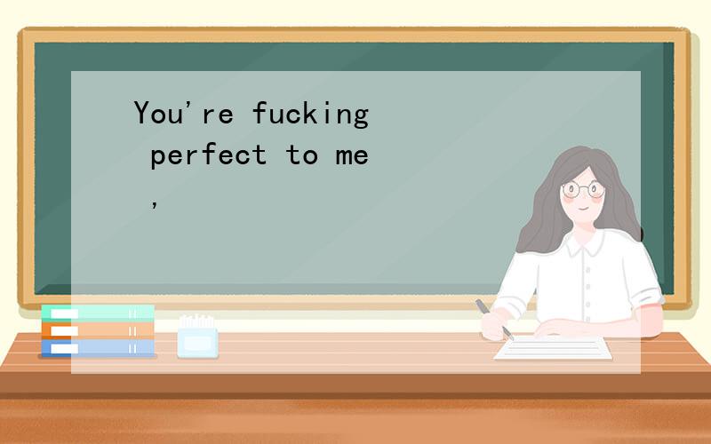 You're fucking perfect to me ,