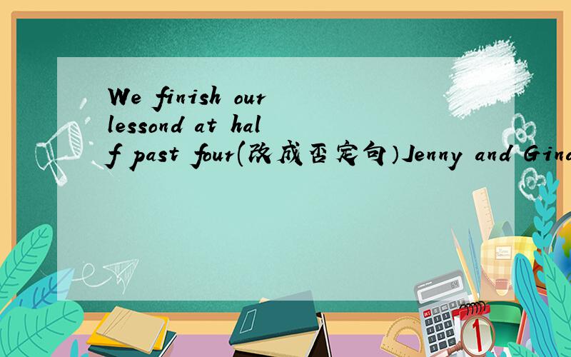 We finish our lessond at half past four(改成否定句）Jenny and Gina like their school lunch(改为一般疑问句）We finish our lessond at half past four这个是改为同义句