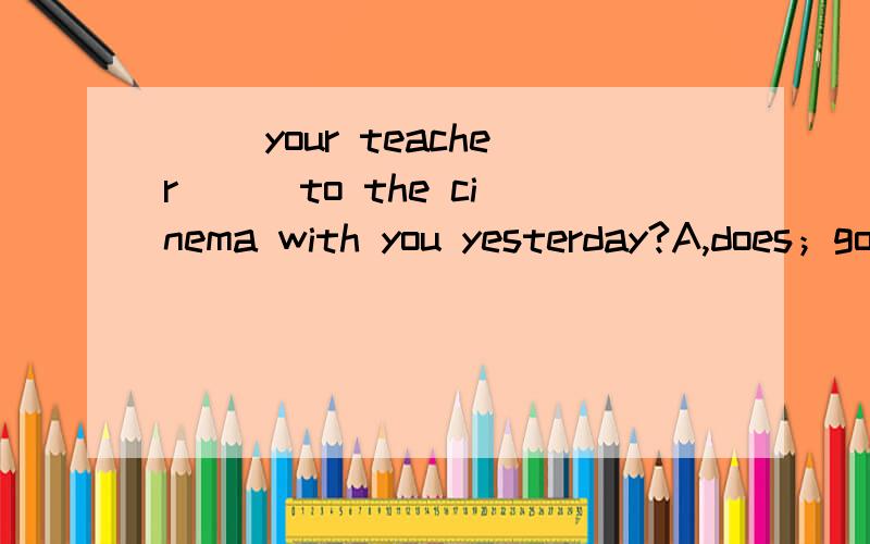 ( )your teacher ( )to the cinema with you yesterday?A,does；go B,does；went C,did ；go D,did ；went