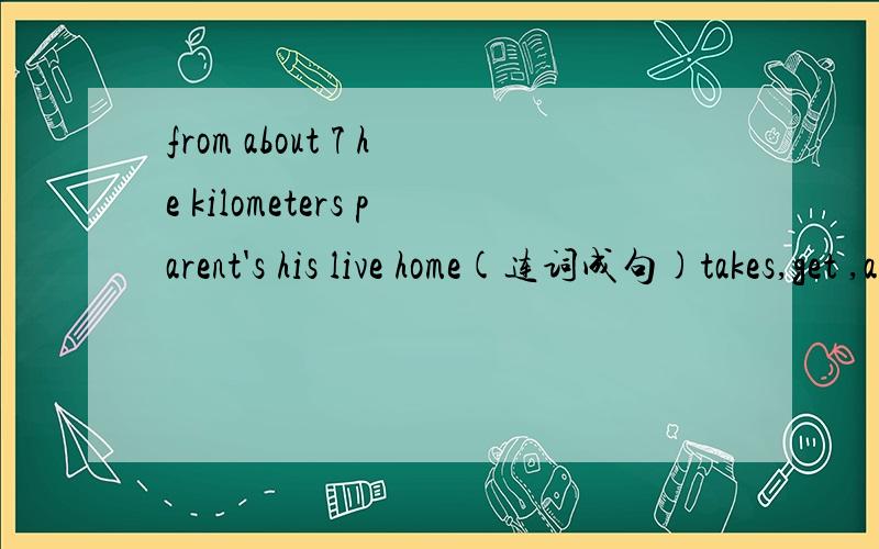 from about 7 he kilometers parent's his live home(连词成句)takes,get ,about ,home it ,me ,15,subway minutes to by (连词成句) the far is how food it from store your to home (连词成句) my d____is to be a musician