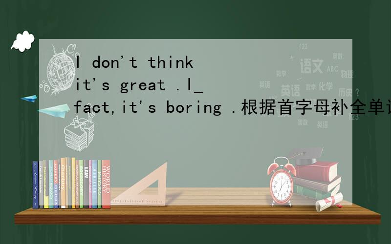 I don't think it's great .I_fact,it's boring .根据首字母补全单词