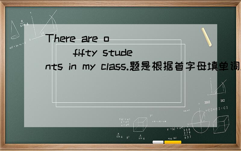 There are o_____ fifty students in my class.题是根据首字母填单词.不会写的来故意混分的,给老子衮,我没那么傻,不会给你们这帮混分的B 分的!