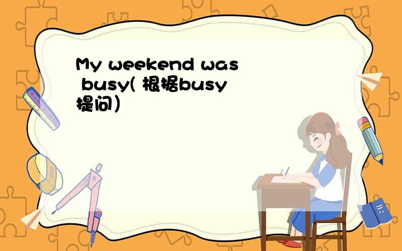 My weekend was busy( 根据busy 提问）