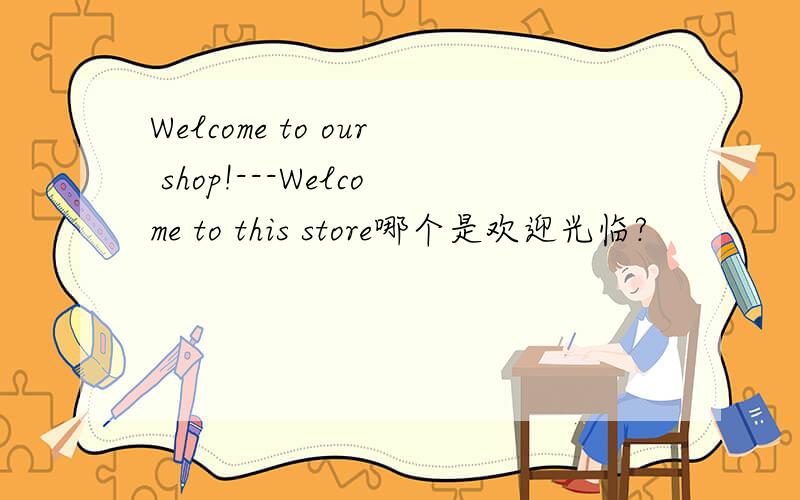 Welcome to our shop!---Welcome to this store哪个是欢迎光临?