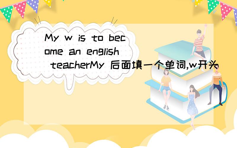 My w is to become an english teacherMy 后面填一个单词,w开头