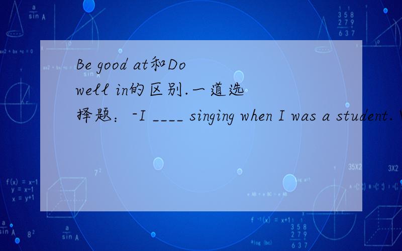 Be good at和Do well in的区别.一道选择题：-I ____ singing when I was a student. What about you,Rose?-I couldn't sing at all, but I ____ dancing and playing the piano.A.am good in;do well atB.do well in;am good at C.was good at;did well inD.d