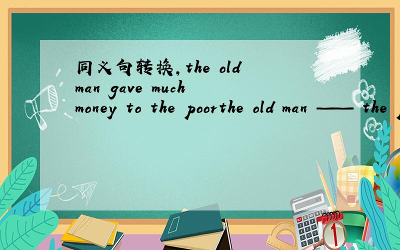 同义句转换,the old man gave much money to the poorthe old man —— the poor ——much money 这是我们四科联赛的一道题。要求在横线上填上单词