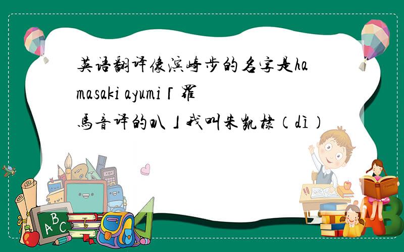 英语翻译像滨崎步的名字是hamasaki ayumi「罗马音译的叭」我叫朱凯棣（dì）